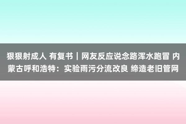 狠狠射成人 有复书｜网友反应说念路浑水跑冒 内蒙古呼和浩特：实验雨污分流改良 缔造老旧管网