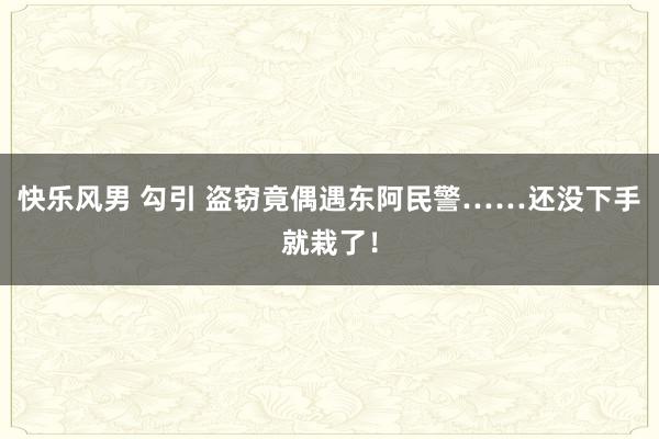 快乐风男 勾引 盗窃竟偶遇东阿民警……还没下手就栽了！