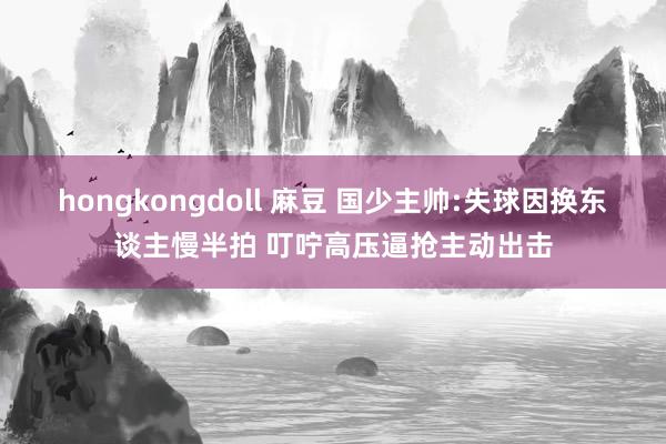 hongkongdoll 麻豆 国少主帅:失球因换东谈主慢半拍 叮咛高压逼抢主动出击