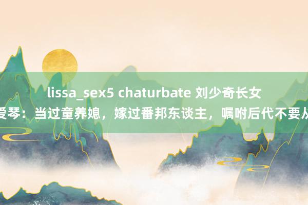 lissa_sex5 chaturbate 刘少奇长女刘爱琴：当过童养媳，嫁过番邦东谈主，嘱咐后代不要从政