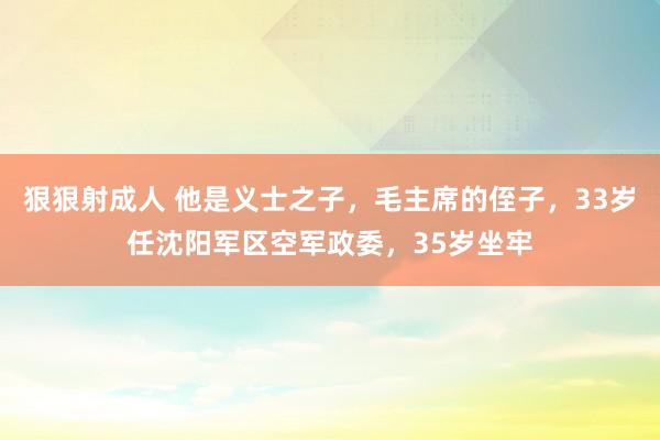 狠狠射成人 他是义士之子，毛主席的侄子，33岁任沈阳军区空军政委，35岁坐牢