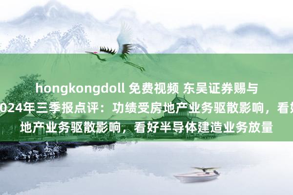 hongkongdoll 免费视频 东吴证券赐与万业企业增抓评级，2024年三季报点评：功绩受房地产业务驱散影响，看好半导体建造业务放量