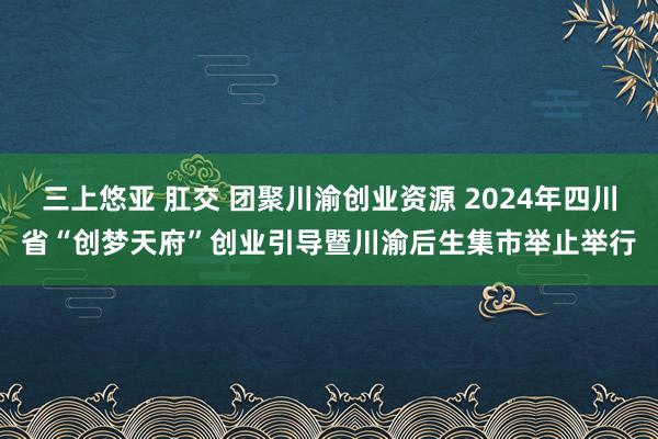 三上悠亚 肛交 团聚川渝创业资源 2024年四川省“创梦天府”创业引导暨川渝后生集市举止举行