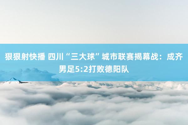 狠狠射快播 四川“三大球”城市联赛揭幕战：成齐男足5:2打败德阳队