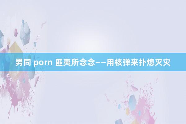 男同 porn 匪夷所念念——用核弹来扑熄灭灾