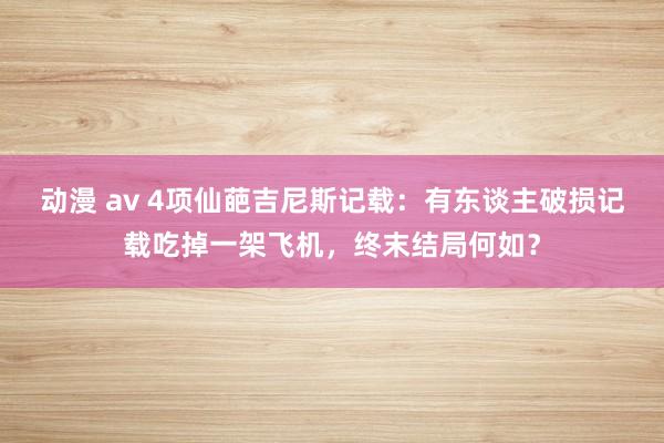 动漫 av 4项仙葩吉尼斯记载：有东谈主破损记载吃掉一架飞机，终末结局何如？