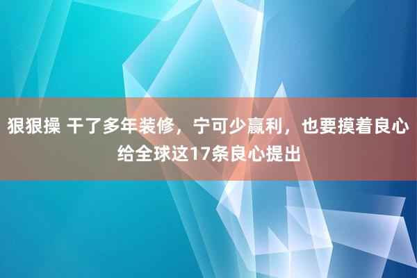 狠狠操 干了多年装修，宁可少赢利，也要摸着良心给全球这17条良心提出