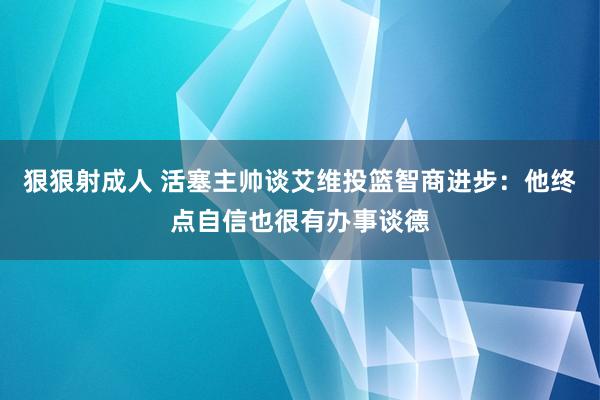 狠狠射成人 活塞主帅谈艾维投篮智商进步：他终点自信也很有办事谈德