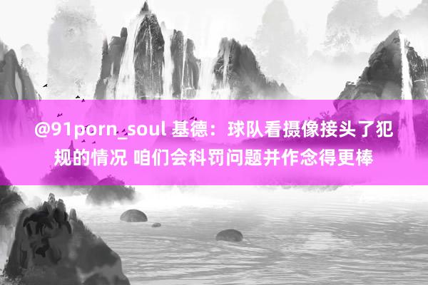 @91porn_soul 基德：球队看摄像接头了犯规的情况 咱们会科罚问题并作念得更棒