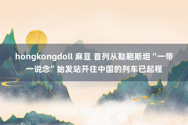 hongkongdoll 麻豆 首列从鞑靼斯坦“一带一说念”始发站开往中国的列车已起程