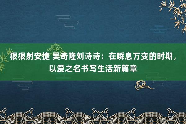 狠狠射安捷 吴奇隆刘诗诗：在瞬息万变的时期，以爱之名书写生活新篇章