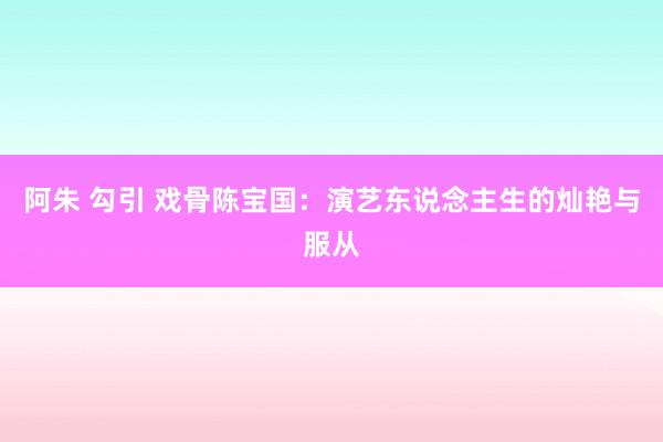 阿朱 勾引 戏骨陈宝国：演艺东说念主生的灿艳与服从