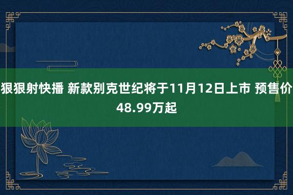 狠狠射快播 新款别克世纪将于11月12日上市 预售价48.99万起