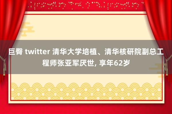 巨臀 twitter 清华大学培植、清华核研院副总工程师张亚军厌世, 享年62岁