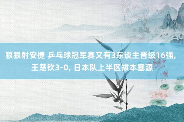 狠狠射安捷 乒乓球冠军赛又有3东谈主晋级16强, 王楚钦3-0, 日本队上半区拔本塞源