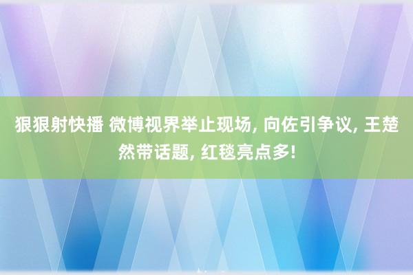 狠狠射快播 微博视界举止现场, 向佐引争议, 王楚然带话题, 红毯亮点多!