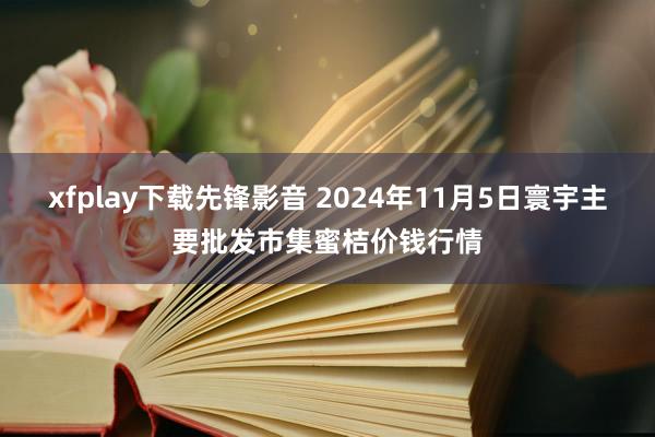 xfplay下载先锋影音 2024年11月5日寰宇主要批发市集蜜桔价钱行情