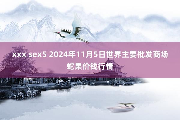 xxx sex5 2024年11月5日世界主要批发商场蛇果价钱行情