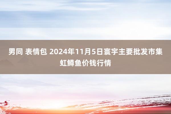 男同 表情包 2024年11月5日寰宇主要批发市集虹鳟鱼价钱行情