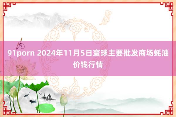 91porn 2024年11月5日寰球主要批发商场蚝油价钱行情