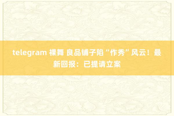 telegram 裸舞 良品铺子陷“作秀”风云！最新回报：已提请立案