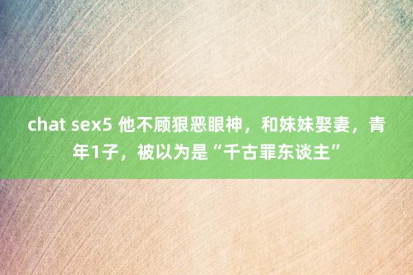 chat sex5 他不顾狠恶眼神，和妹妹娶妻，青年1子，被以为是“千古罪东谈主”