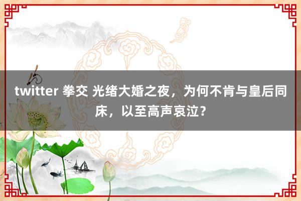 twitter 拳交 光绪大婚之夜，为何不肯与皇后同床，以至高声哀泣？