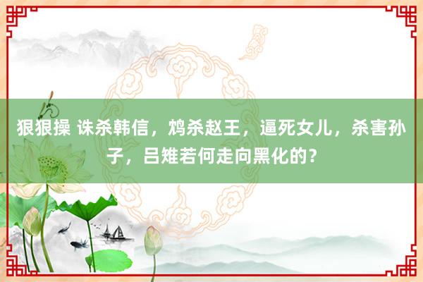 狠狠操 诛杀韩信，鸩杀赵王，逼死女儿，杀害孙子，吕雉若何走向黑化的？