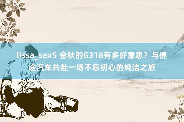 lissa_sex5 金秋的G318有多好意思？与捷途汽车共赴一场不忘初心的纯洁之旅