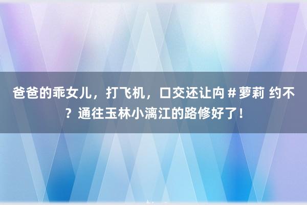 爸爸的乖女儿，打飞机，口交还让禸＃萝莉 约不？通往玉林小漓江的路修好了！