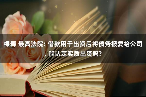 裸舞 最高法院: 借款用于出资后将债务报复给公司, 能认定实质出资吗?