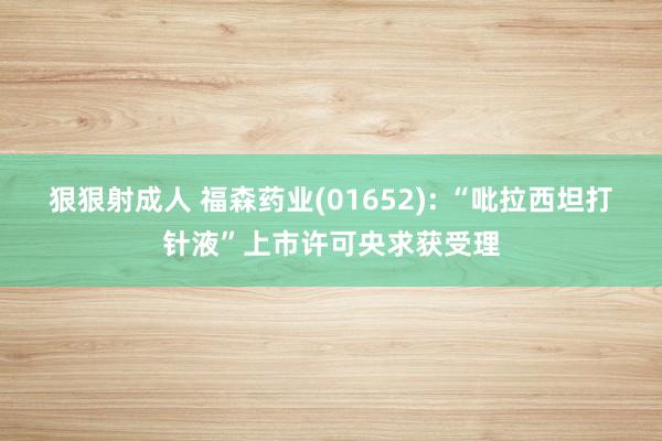 狠狠射成人 福森药业(01652): “吡拉西坦打针液”上市许可央求获受理