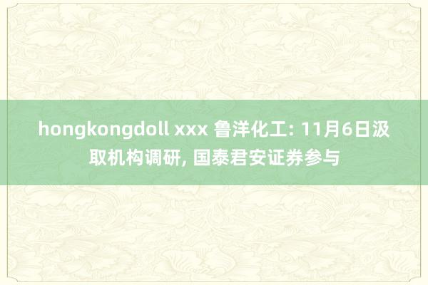 hongkongdoll xxx 鲁洋化工: 11月6日汲取机构调研, 国泰君安证券参与