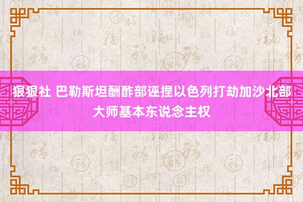 狠狠社 巴勒斯坦酬酢部诬捏以色列打劫加沙北部大师基本东说念主权