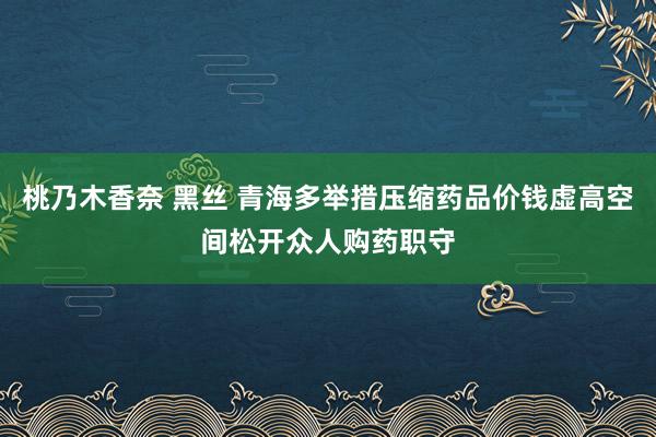 桃乃木香奈 黑丝 青海多举措压缩药品价钱虚高空间松开众人购药职守