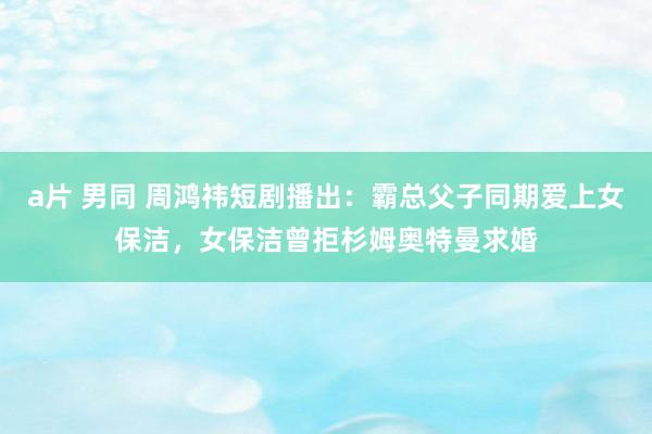 a片 男同 周鸿祎短剧播出：霸总父子同期爱上女保洁，女保洁曾拒杉姆奥特曼求婚