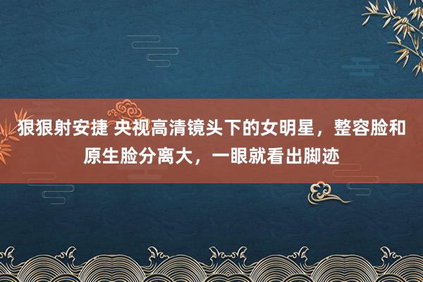 狠狠射安捷 央视高清镜头下的女明星，整容脸和原生脸分离大，一眼就看出脚迹