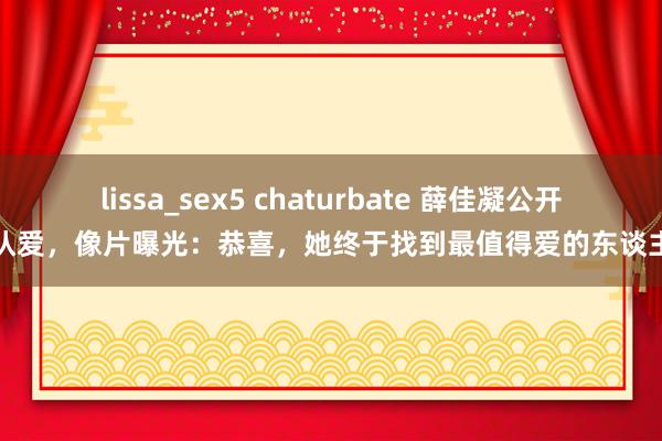 lissa_sex5 chaturbate 薛佳凝公开认爱，像片曝光：恭喜，她终于找到最值得爱的东谈主