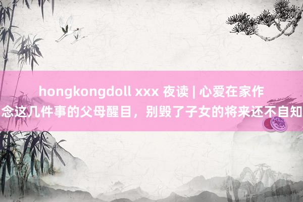 hongkongdoll xxx 夜读 | 心爱在家作念这几件事的父母醒目，别毁了子女的将来还不自知