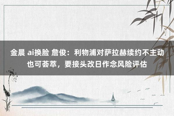 金晨 ai换脸 詹俊：利物浦对萨拉赫续约不主动也可荟萃，要接头改日作念风险评估