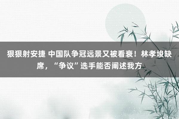 狠狠射安捷 中国队争冠远景又被看衰！林孝埈缺席，“争议”选手能否阐述我方