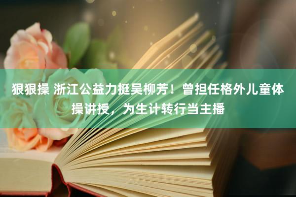 狠狠操 浙江公益力挺吴柳芳！曾担任格外儿童体操讲授，为生计转行当主播