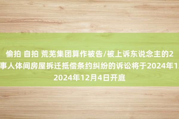 偷拍 自拍 荒芜集团算作被告/被上诉东说念主的2起触及民当事人体间房屋拆迁抵偿条约纠纷的诉讼将于2024年12月4日开庭