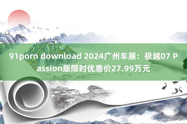 91porn download 2024广州车展：极越07 Passion版限时优惠价27.99万元