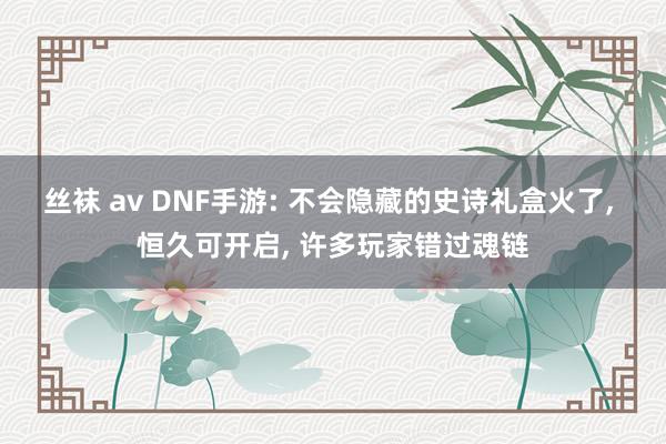 丝袜 av DNF手游: 不会隐藏的史诗礼盒火了, 恒久可开启, 许多玩家错过魂链