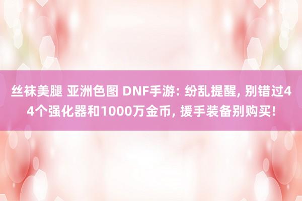 丝袜美腿 亚洲色图 DNF手游: 纷乱提醒, 别错过44个强化器和1000万金币, 援手装备别购买!