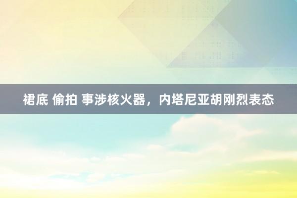 裙底 偷拍 事涉核火器，内塔尼亚胡刚烈表态