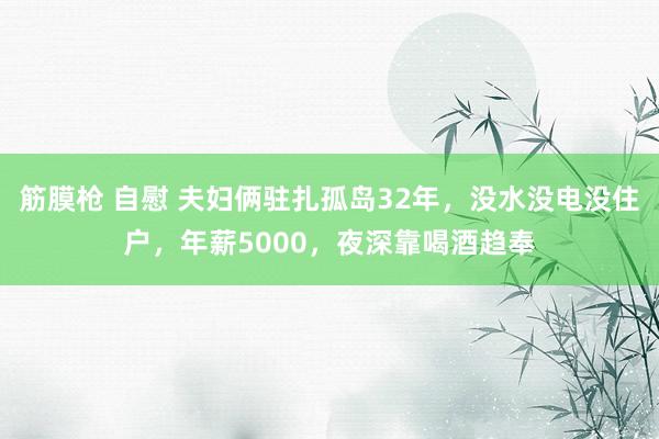 筋膜枪 自慰 夫妇俩驻扎孤岛32年，没水没电没住户，年薪5000，夜深靠喝酒趋奉