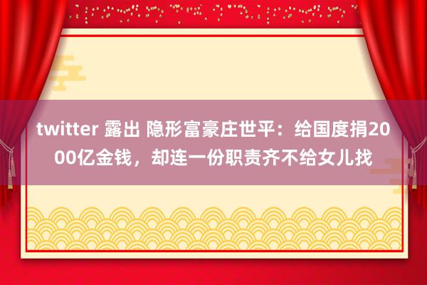 twitter 露出 隐形富豪庄世平：给国度捐2000亿金钱，却连一份职责齐不给女儿找