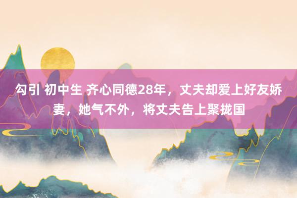 勾引 初中生 齐心同德28年，丈夫却爱上好友娇妻，她气不外，将丈夫告上聚拢国